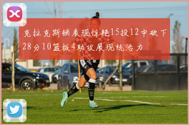 克拉克斯顿表现惊艳15投12中砍下28分10篮板4助攻展现统治力