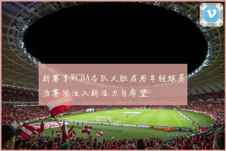 新赛季WCBA各队大胆启用年轻球员为赛场注入新活力与希望