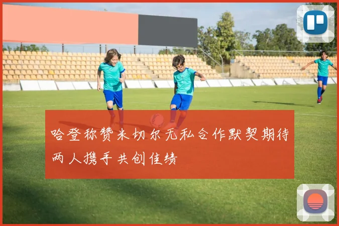 哈登称赞米切尔无私合作默契期待两人携手共创佳绩