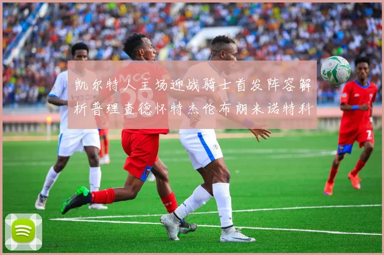 凯尔特人主场迎战骑士首发阵容解析普理查德怀特杰伦布朗米诺特科塔齐聚一堂