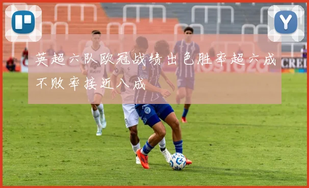 英超六队欧冠战绩出色胜率超六成不败率接近八成