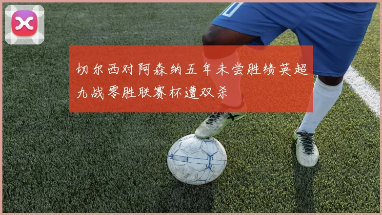 切尔西对阿森纳五年未尝胜绩英超九战零胜联赛杯遭双杀
