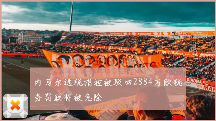 内马尔逃税指控被驳回2884万欧税务罚款将被免除