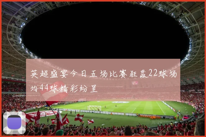 英超盛宴今日五场比赛狂轰22球场均44球精彩纷呈