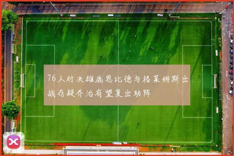 76人对决雄鹿恩比德与格莱姆斯出战存疑乔治有望复出助阵