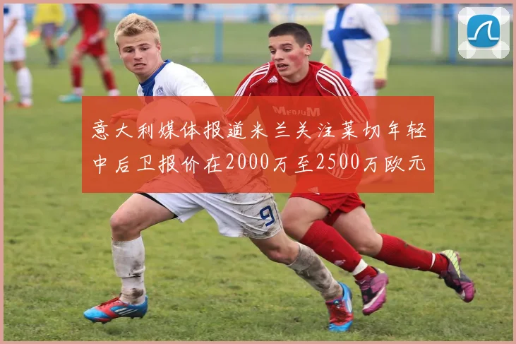 意大利媒体报道米兰关注莱切年轻中后卫报价在2000万至2500万欧元之间