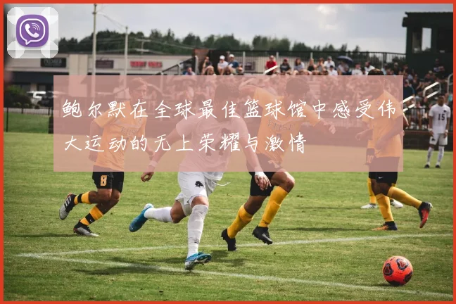 鲍尔默在全球最佳篮球馆中感受伟大运动的无上荣耀与激情