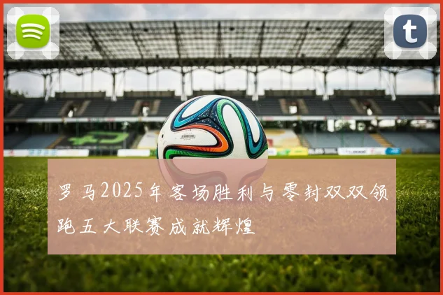 罗马2025年客场胜利与零封双双领跑五大联赛成就辉煌