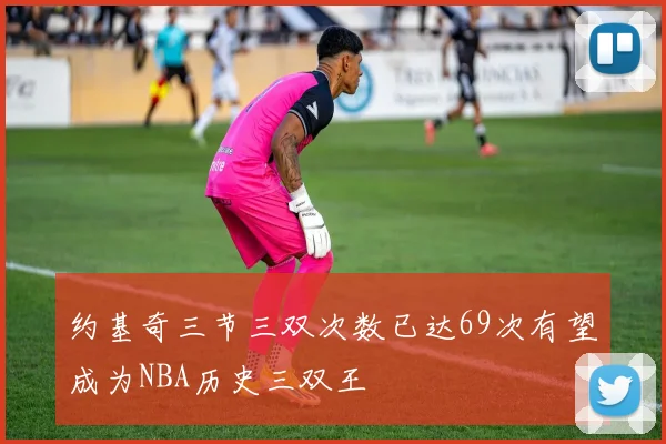 约基奇三节三双次数已达69次有望成为NBA历史三双王