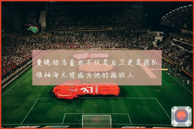 曼晚称马奎尔不仅是后卫更是团队领袖海文将成为他的接班人