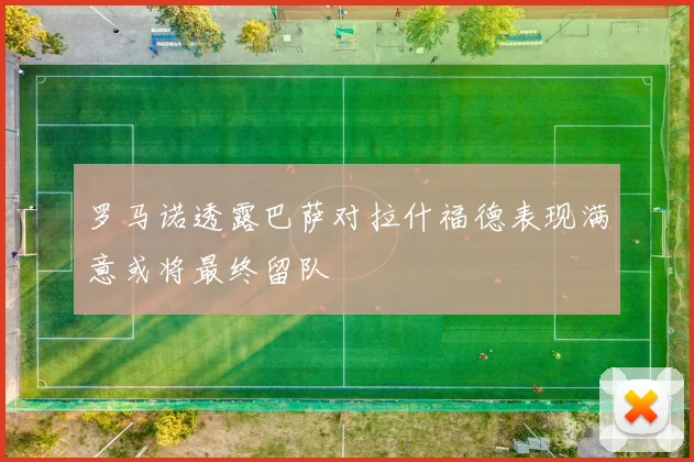 罗马诺透露巴萨对拉什福德表现满意或将最终留队