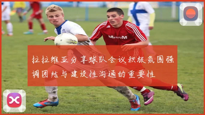 拉拉维亚分享球队会议积极氛围强调团结与建设性沟通的重要性