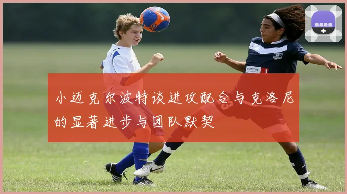 小迈克尔波特谈进攻配合与克洛尼的显著进步与团队默契