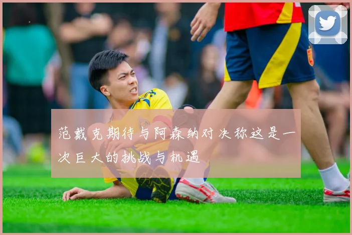 范戴克期待与阿森纳对决称这是一次巨大的挑战与机遇