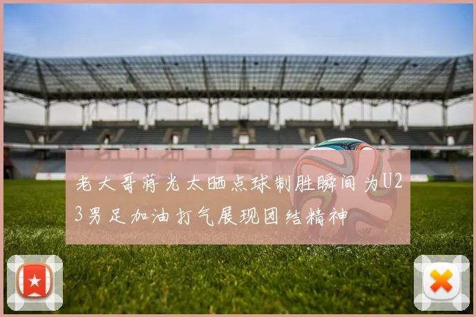 老大哥蒋光太晒点球制胜瞬间为U23男足加油打气展现团结精神