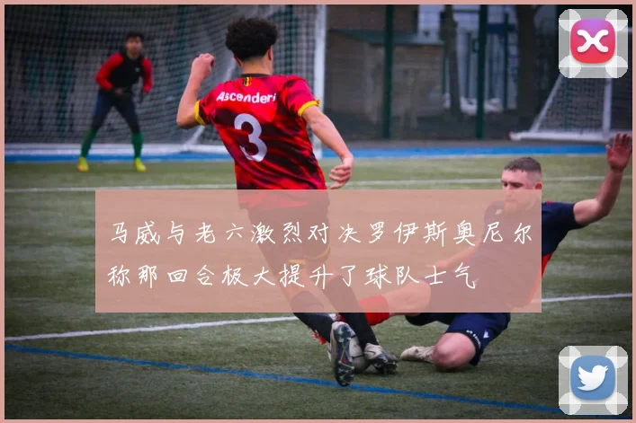 马威与老六激烈对决罗伊斯奥尼尔称那回合极大提升了球队士气