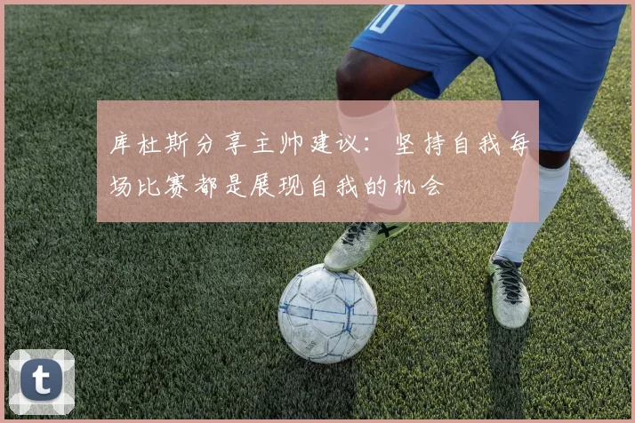 库杜斯分享主帅建议：坚持自我每场比赛都是展现自我的机会