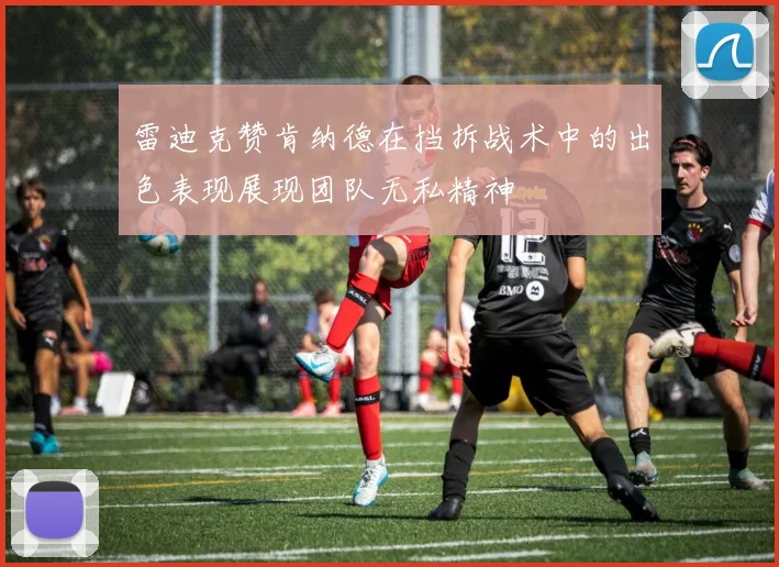 雷迪克赞肯纳德在挡拆战术中的出色表现展现团队无私精神