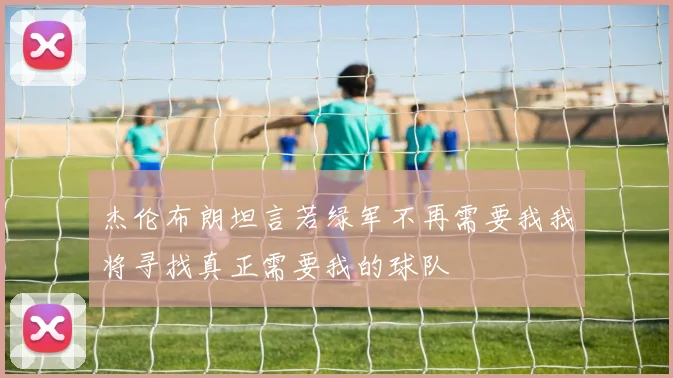 杰伦布朗坦言若绿军不再需要我我将寻找真正需要我的球队