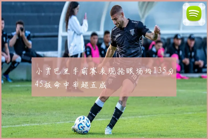 小贾巴里季前赛表现抢眼场均135分45板命中率超五成