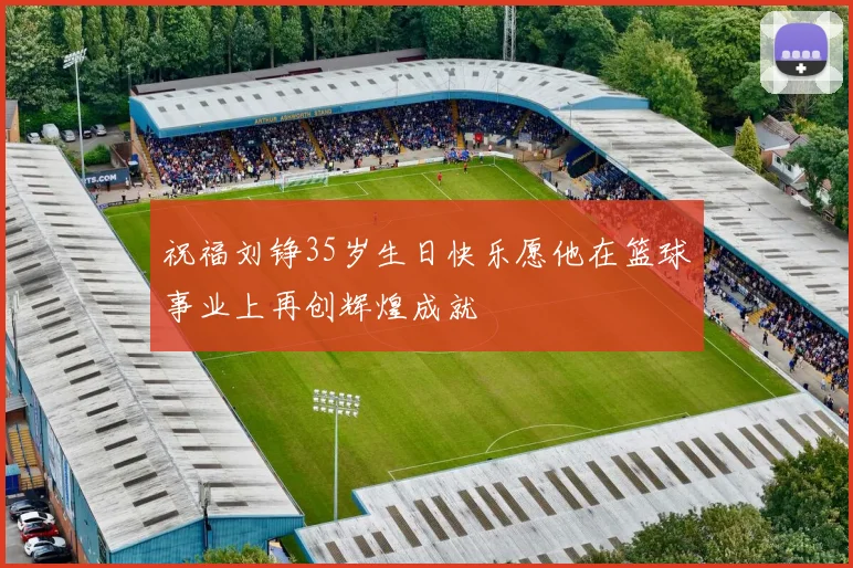 祝福刘铮35岁生日快乐愿他在篮球事业上再创辉煌成就