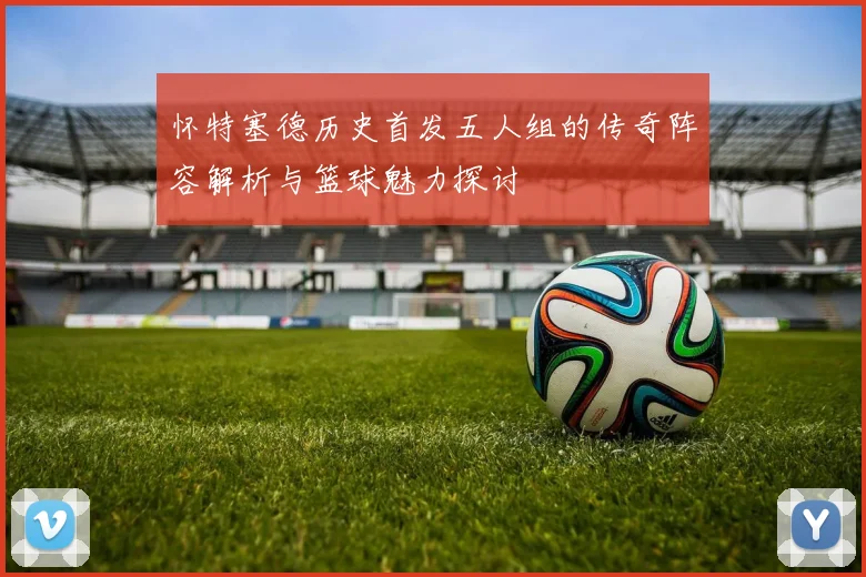 怀特塞德历史首发五人组的传奇阵容解析与篮球魅力探讨