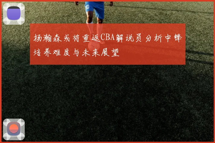 杨瀚森或将重返CBA解说员分析中锋培养难度与未来展望