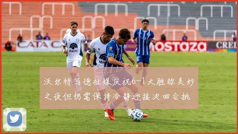 沃尔特马德社媒庆祝6-1大胜称美妙之夜但仍需保持冷静迎接次回合挑战