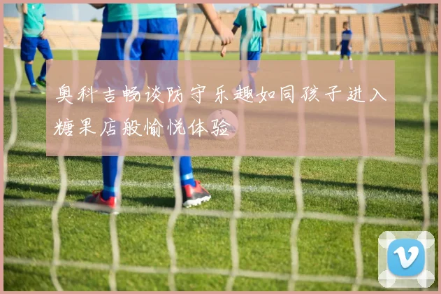 奥科吉畅谈防守乐趣如同孩子进入糖果店般愉悦体验