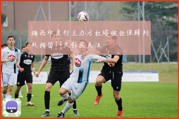 梅西印度行主办方杜塔被拒保释判处拘留14天引发关注