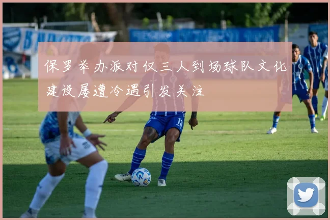 保罗举办派对仅三人到场球队文化建设屡遭冷遇引发关注