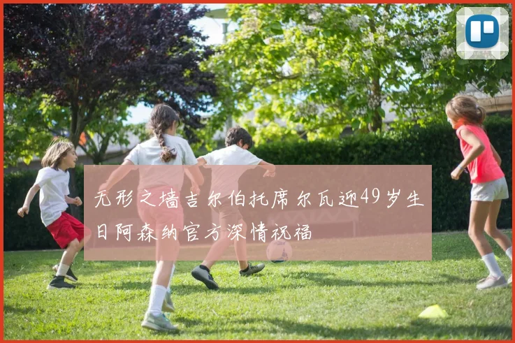 无形之墙吉尔伯托席尔瓦迎49岁生日阿森纳官方深情祝福