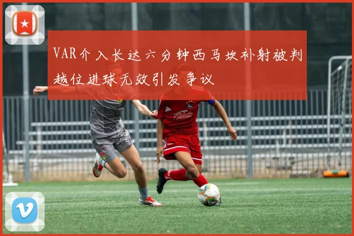 VAR介入长达六分钟西马坎补射被判越位进球无效引发争议