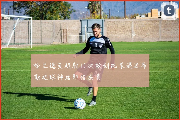 哈兰德英超射门次数创纪录逼近希勒进球神话即将成真