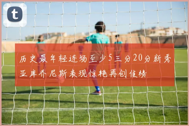 历史最年轻连场至少5三分20分新秀亚库乔尼斯表现惊艳再创佳绩