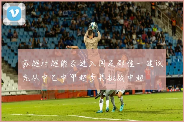 苏超村超能否进入国足邵佳一建议先从中乙中甲起步再挑战中超