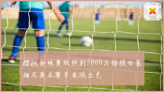 樱桃拒绝曼联热刺5000万镑报价塞梅尼奥本赛季表现出色