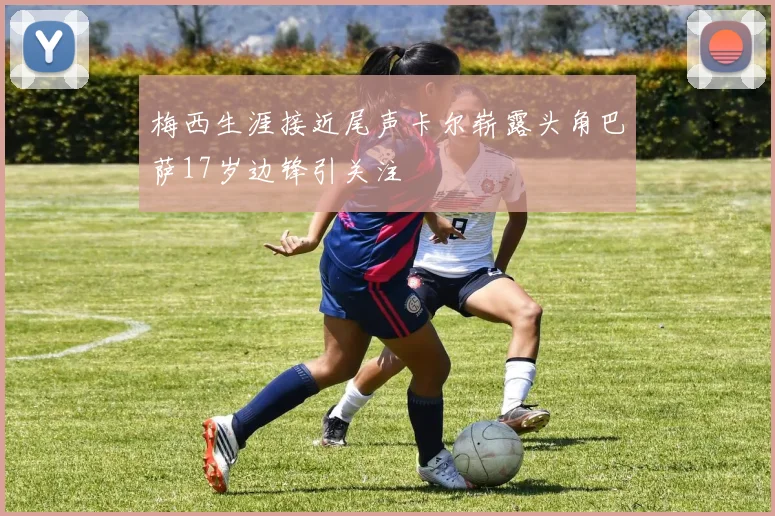 梅西生涯接近尾声卡尔崭露头角巴萨17岁边锋引关注