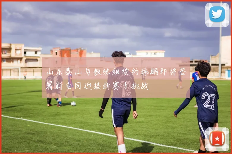 山东泰山与教练组续约韩鹏即将签署新合同迎接新赛季挑战