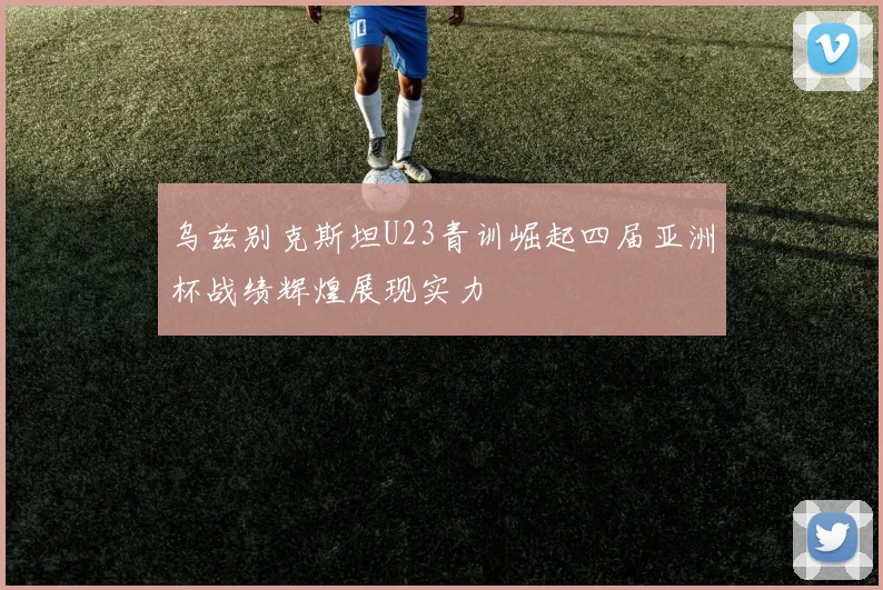 乌兹别克斯坦U23青训崛起四届亚洲杯战绩辉煌展现实力