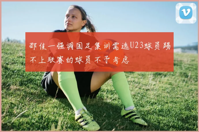 邵佳一强调国足集训需选U23球员踢不上联赛的球员不予考虑