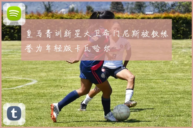 皇马青训新星大卫希门尼斯被教练誉为年轻版卡瓦哈尔