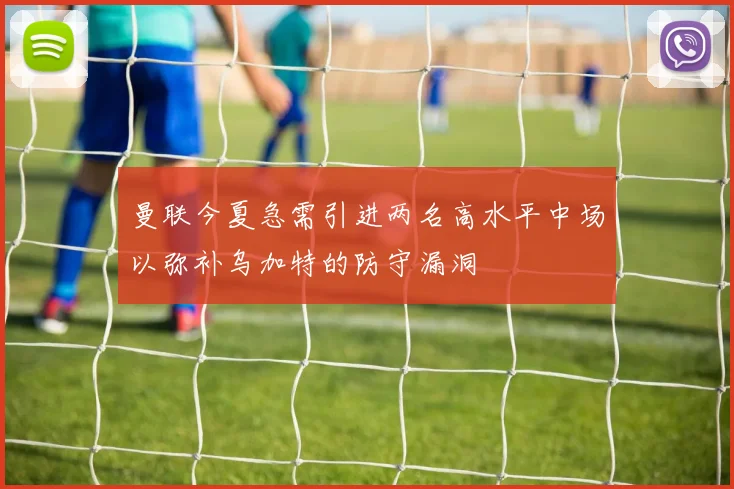 曼联今夏急需引进两名高水平中场以弥补乌加特的防守漏洞