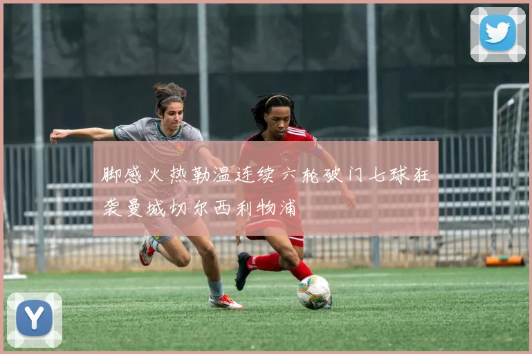 脚感火热勒温连续六轮破门七球狂袭曼城切尔西利物浦