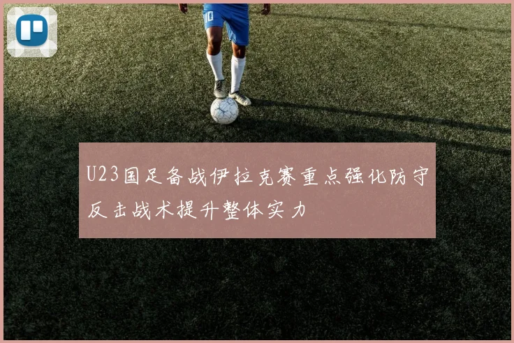 U23国足备战伊拉克赛重点强化防守反击战术提升整体实力