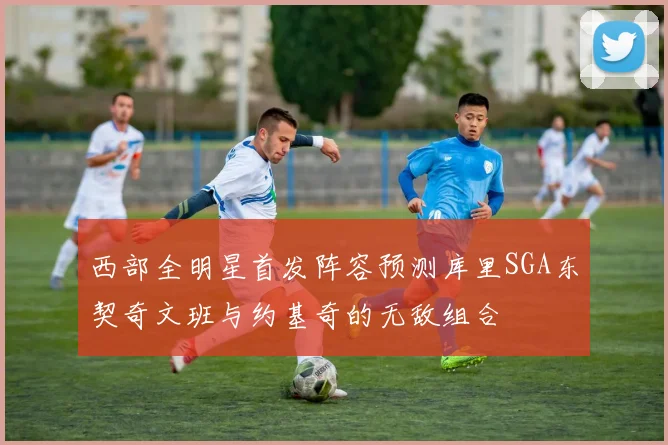 西部全明星首发阵容预测库里SGA东契奇文班与约基奇的无敌组合