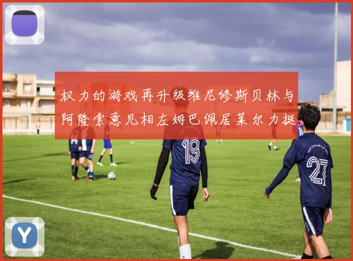 权力的游戏再升级维尼修斯贝林与阿隆索意见相左姆巴佩居莱尔力挺新势力