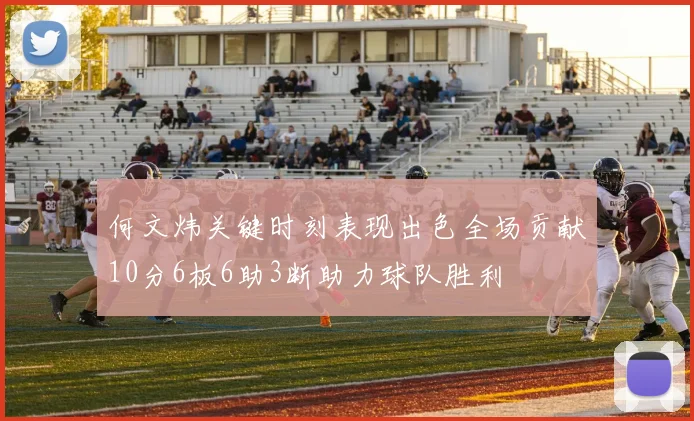 何文炜关键时刻表现出色全场贡献10分6板6助3断助力球队胜利